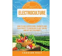 Electroculture: How to Use Copper Wire, Magnets, and Electricity to Increase Plant Yields and Get Better Crops