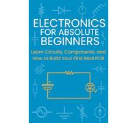 Electronics for Absolute Beginners: Learn Circuits, Components, and How to Build Your First Real PCB
