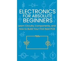 Electronics for Absolute Beginners: Learn Circuits, Components, and How to Build Your First Real PCB