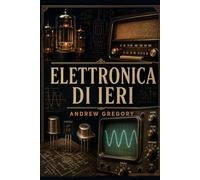 Elettronica di Ieri: Manuale illustrato: componenti, circuiti e funzionamento degli apparecchi che hanno fatto la storia