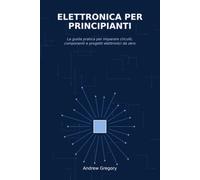 Elettronica per Principianti: La guida pratica per imparare circuiti, componenti e progetti elettronici da zero
