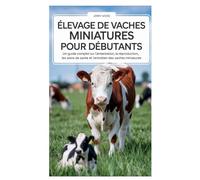 ÉLEVAGE DE VACHES MINIATURES POUR DÉBUTANTS: Un guide complet sur l'alimentation, la reproduction, les soins de santé et l'entretien des vaches miniatures