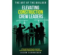 Elevating Construction Crew Leaders: A Principle Based & Step-by-step Guide for the Primary Leadership Role in Construction (The Art of the Builder)