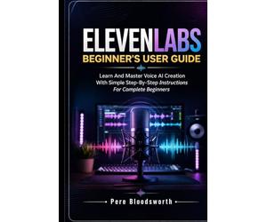 ELEVENLABS BEGINNER’S USER GUIDE: Learn And Master Voice AI Creation With Simple Step-By-Step Instructions For Complete Beginners