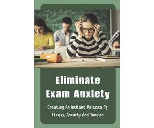 Eliminate Exam Anxiety: Creating An Instant Release Of Stress, Anxiety And Tension