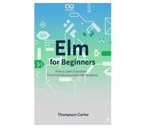 Elm for Beginners: How to Learn Functional Front-End Development with Simplicity (Mastering Emerging Programming Languages)