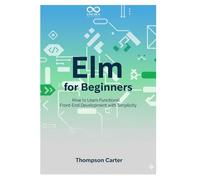 Elm for Beginners: How to Learn Functional Front-End Development with Simplicity (Mastering Emerging Programming Languages)