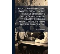 Elocution Up-To-Date. Twelve Lessons on the Theory of Elocution; and a Collection of the Latest Readings and Recitations From the Best Authors, Etc