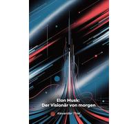 Elon Musk: Der Visionär von morgen: Von Südafrika zum Mars: Wie ein mutiger Unternehmer Technologie, Raumfahrt und Mobilität revolutioniert
