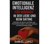 EMOTIONALE INTELLIGENZ FÜR MÄNNER IN DER LIEBE UND BEIM DATING: Verändern Sie die Art und Weise, wie Sie Kontakte knüpfen, Vertrauen aufbauen und echte Intimität erleben