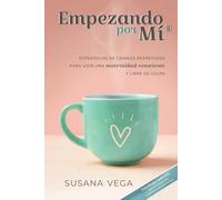 Empezando por mí: ESTRATEGIAS DE CRIANZA RESPETUOSA PARA VIVIR UNA maternidad consciente Y LIBRE DE CULPA
