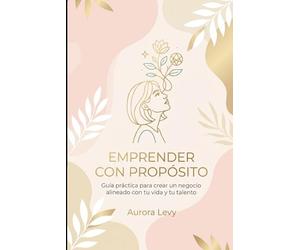 Emprender con propósito: De la pasión a la acción: guía práctica para crear un negocio alineado con tu vida y tu talento