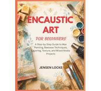 ENCAUSTIC ART FOR BEGINNERS: A Step-by-Step Guide to Wax Painting, Beeswax Techniques, Layering, Texture, and Mixed Media Projects