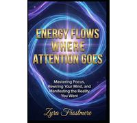Energy Flows Where Attention Goes: Mastering Focus, Rewiring Your Mind, and Manifesting the Reality You Want