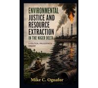 Environmental Justice and Resource Extraction in the Niger Delta ; A Political Philosophical Enquiry: A political Philosophical Analysis of Environmental Governance,Oil Politics and Justice in Nigeria