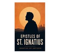 Epistles of St. Ignatius: Seven Early Christian Letters on Martyrdom, Church Unity, Episcopal Authority, and Eucharistic Faith