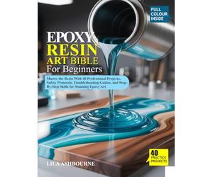 EPOXY RESIN ART BIBLE FOR BEGINNERS: Master the Resin With 40 Professional Projects, Safety Protocols, Troubleshooting Guides, and Step-By-Step Skills for Stunning Epoxy Art