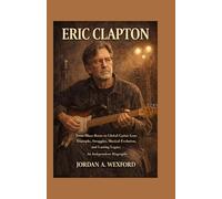 Eric Clapton: From Blues Roots to Global Guitar Icon: Triumphs, Struggles, Musical Evolution, and Lasting Legacy - An Independent Biography