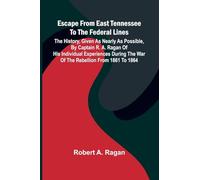 Escape From East Tennessee To The Federal Lines: The History, Given As Nearly As Possible, By Captain R. A. Ragan Of His Individual Experiences During The War Of The Rebellion From 1861 To 1864