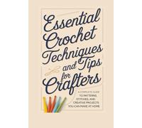 Essential Crochet Techniques and Tips for Crafters: A Complete Guide to Patterns, Stitches, and Creative Projects You Can Make at Home