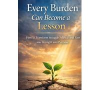 Every Burden Can Become a Lesson: How to Transform Struggle, Silence, and Pain into Strength and Purpose