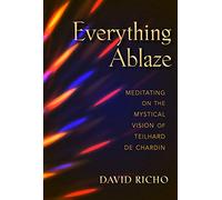 Everything Ablaze: Meditating on the Mystical Vision of Teilhard de Chardin