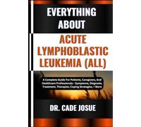 EVERYTHING ABOUT ACUTE LYMPHOBLASTIC LEUKEMIA (ALL): A Complete Guide For Patients, Caregivers, And Healthcare Professionals - Symptoms, Diagnosis, Treatment, Therapies, Coping Strategies, + More