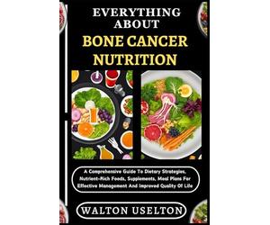 EVERYTHING ABOUT BONE CANCER NUTRITION: A Comprehensive Guide To Dietary Strategies, Nutrient-Rich Foods, Supplements, Meal Plans For Effective Management And Improved Quality Of Life