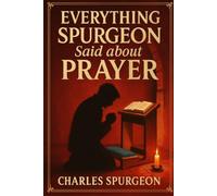 Everything Spurgeon Said about Prayer: Greatest Sermons That Reveal How to Pray Boldly, Faithfully, and Effectively