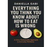 Everything You Think You Know About How To Eat Is Wrong: A Clear, Sustainable Approach To Everyday Wellness