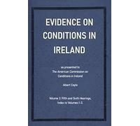 Evidence On Conditions In Ireland: As presented to the American Commission on Conditions in Ireland: Volume 3 (Fifth and Sixth Hearings, Index to Volumes 1-3)