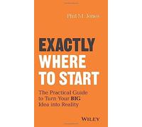 Exactly Where to Start: The Practical Guide to Turn Your BIG Idea into Reality