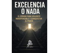 EXCELENCIA O NADA: EL CÓDIGO PARA VOLVERTE INDISPENSABLE Y CONQUISTAR EL PODER