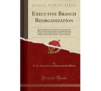Executive Branch Reorganization: Hearings Before the Committee on Governmental Affairs, United States Senate, One Hundred Fourth Congress, First ... 18, 1995, Various Proposals (Classic Reprint)