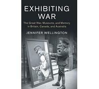 Exhibiting War: The Great War, Museums, and Memory in Britain, Canada, and Australia: 53 (Studies in the Social and Cultural History of Modern Warfare, Series Number 53)