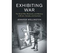Exhibiting War: The Great War, Museums, and Memory in Britain, Canada, and Australia: 53 (Studies in the Social and Cultural History of Modern Warfare, Series Number 53)
