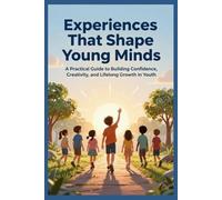 Experiences That Shape Young Minds: A Practical Guide To Building Confidence, Creativity, And Lifelong Growth In Youth