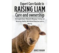 EXPERT CARE GUIDE TO RAISING LIAM: The Complete Owner’s Manual For Managing, Training, And Nurturing A Healthy, Well-Behaved Sheep From Lamb To Maturity