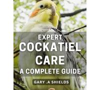 Expert Cockatiel Care: A Complete Guide: The Ultimate Manual for Raising Healthy and Happy Cockatiels at Home