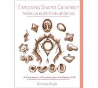 Exploring Shapes Creatively Through Pure Form Modeling : A Sourcebook of Sculptural Ideas for Grades 1-12