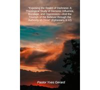 Exposing the Realm of Darkness: A Theological Study of Demonic Influence, Bondage, and Oppression-And the Triumph of the Believer through the Authority of Christ (Ephesians 6:12)