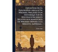 Exposition De La Philosophie Absolue De Wronski, PrÃ(c)cÃ(c)dÃ(c)s D'un Historique Sur De Nouveaux Incidents Relatifs Aux Manuscrits De Wronski DÃ(c)posÃ(c)s À La Biblioth. ImpÃ(c)riale...