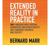Extended Reality in Practice: 100+ Amazing Ways Virtual, Augmented and Mixed Reality Are Changing Business and Society