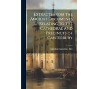 Extracts From the Ancient Documents Relating to the Cathedral and Precincts of Canterbury