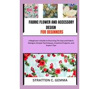 FABRIC FLOWER AND ACCESSORY DESIGN FOR BEGINNERS: Easy-To-Follow Projects and Techniques to Craft Colorful Fabric Flowers and Accessories, Even If You’ve Never Sewn Before