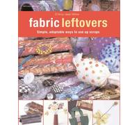 Fabric Leftovers: Simple, Adaptable Ways to Use Up Scraps of Fabric from Previous Projects