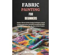 FABRIC PAINTING FOR BEGINNERS: Explore Vibrant Surface Design Techniques, Unlock Creative Expression, And Build Foundational Skills Through Engaging, Step-By-Step Artistic Projects