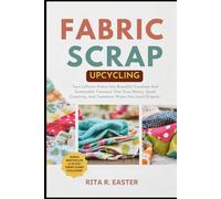 FABRIC SCRAP UPCYCLING: Turn Leftover Fabric Into Beautiful Creations And Sustainable Treasures That Save Money, Spark Creativity, And Transform Waste Into Joyful Projects