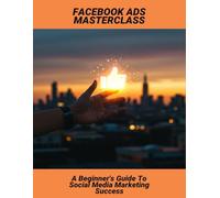Facebook Ads Masterclass: A Beginner'S Guide To Social Media Marketing Success