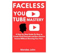 FACELESS YOUTUBE MASTERY: A Step-by-Step Guide On How to Create Viral Channels and Earn Passive Income Without Showing Your Face